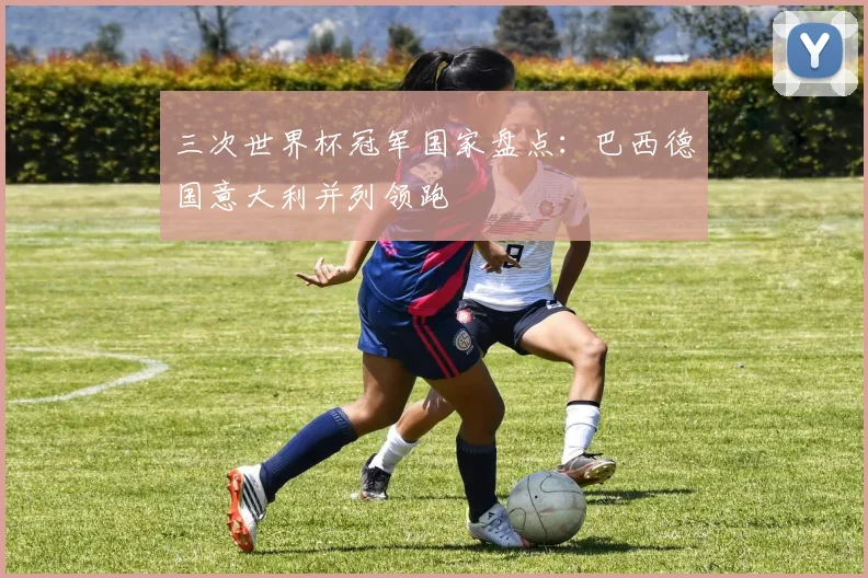 三次世界杯冠军国家盘点:巴西德国意大利并列领跑