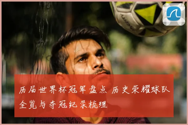 历届世界杯冠军盘点 历史荣耀球队全览与夺冠纪录梳理