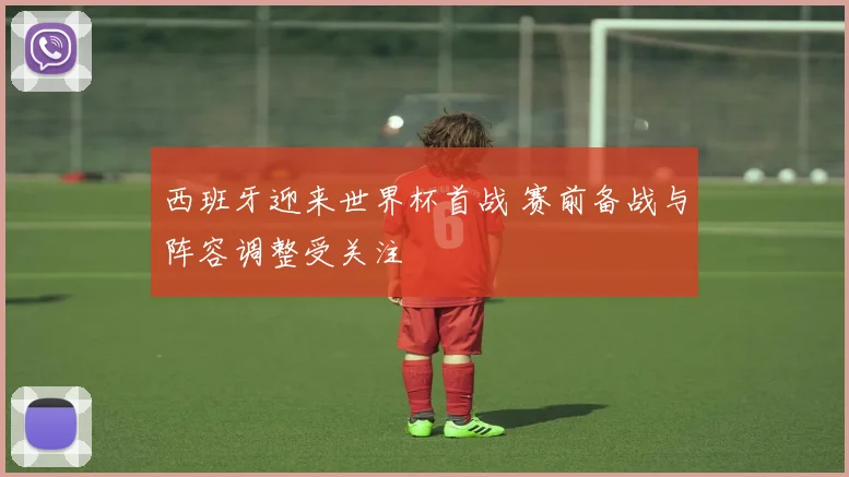 西班牙迎来世界杯首战 赛前备战与阵容调整受关注