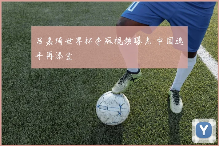 吕嘉琦世界杯夺冠视频曝光 中国选手再添金