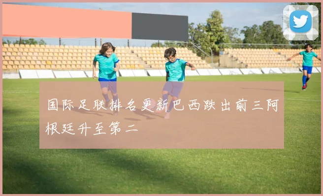 国际足联排名更新巴西跌出前三阿根廷升至第二