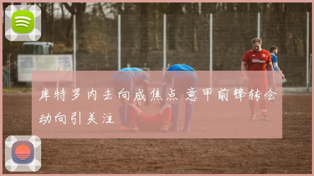 库特罗内去向成焦点 意甲前锋转会动向引关注