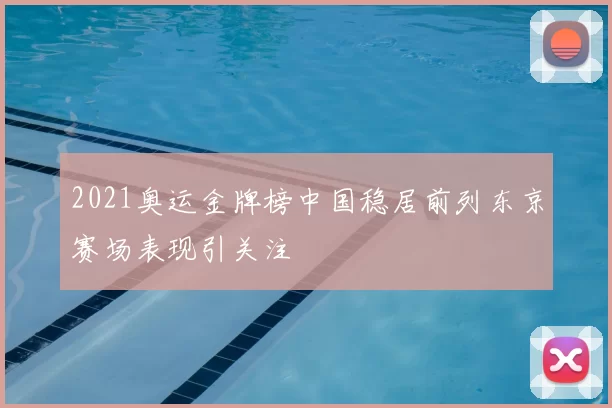 2021奥运金牌榜中国稳居前列东京赛场表现引关注