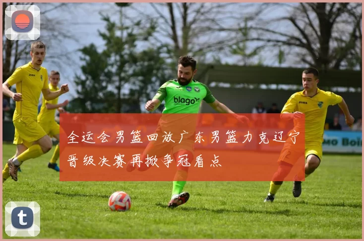 全运会男篮回放广东男篮力克辽宁晋级决赛再掀争冠看点