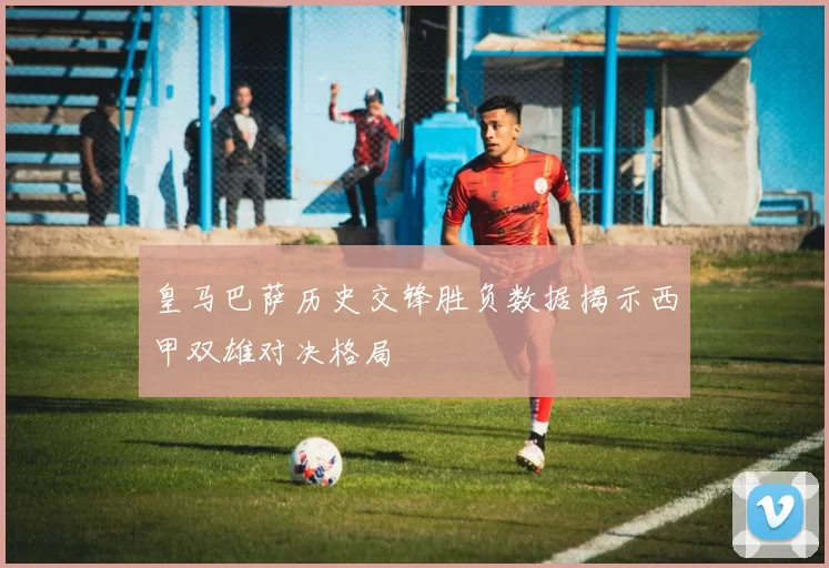 皇马巴萨历史交锋胜负数据揭示西甲双雄对决格局