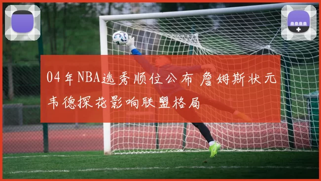 04年NBA选秀顺位公布 詹姆斯状元韦德探花影响联盟格局