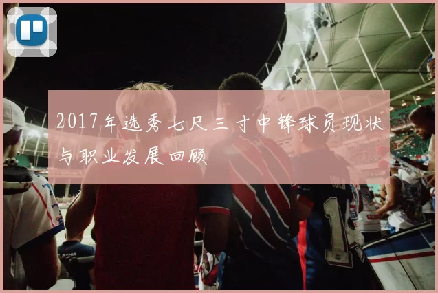 2017年选秀七尺三寸中锋球员现状与职业发展回顾