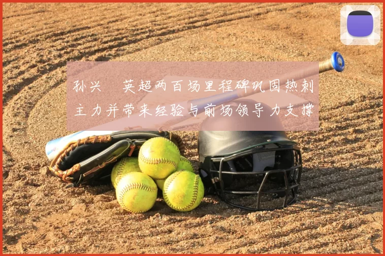 孙兴慜英超两百场里程碑巩固热刺主力并带来经验与前场领导力支撑