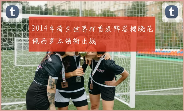2014年荷兰世界杯首发阵容揭晓范佩西罗本领衔出战