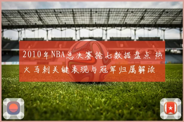 2010年NBA总决赛抢七数据盘点 热火马刺关键表现与冠军归属解读