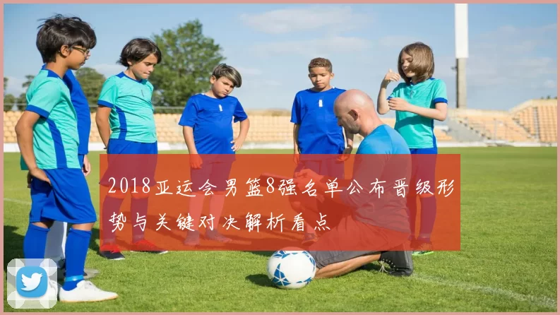 2018亚运会男篮8强名单公布晋级形势与关键对决解析看点