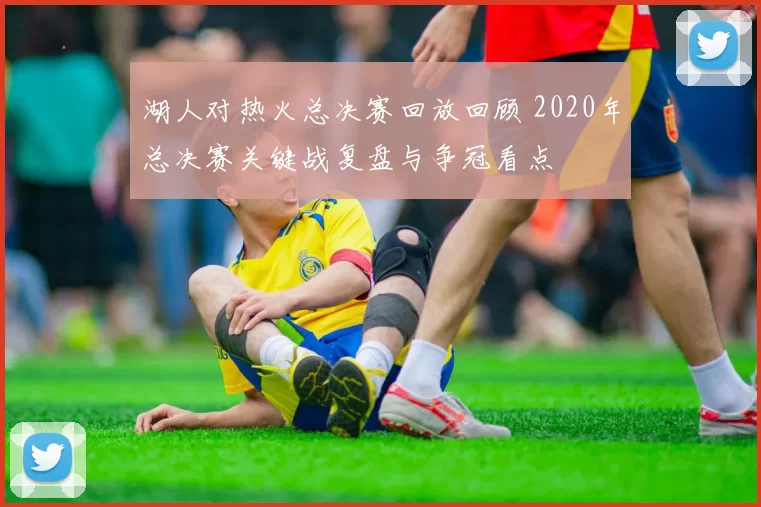 湖人对热火总决赛回放回顾 2020年总决赛关键战复盘与争冠看点