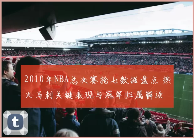 2010年NBA总决赛抢七数据盘点 热火马刺关键表现与冠军归属解读