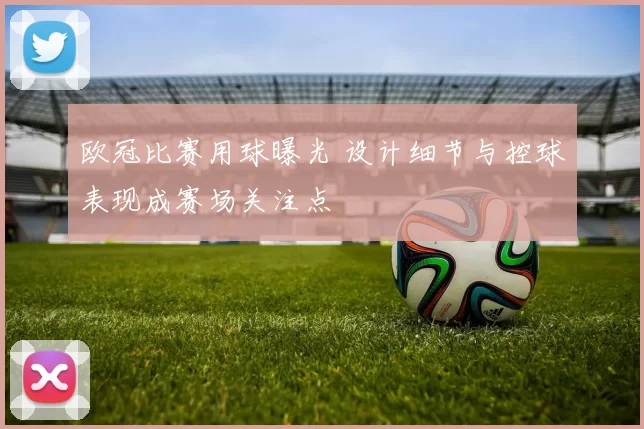 欧冠比赛用球曝光 设计细节与控球表现成赛场关注点