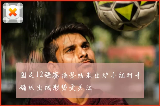 国足12强赛抽签结果出炉小组对手确认出线形势受关注