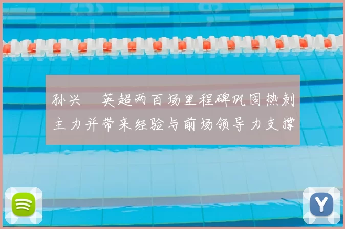 孙兴慜英超两百场里程碑巩固热刺主力并带来经验与前场领导力支撑
