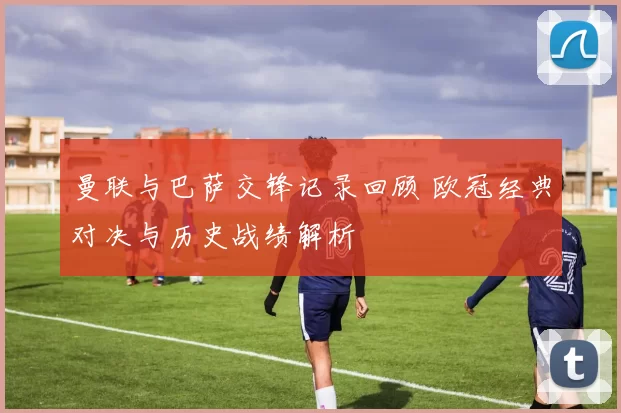曼联与巴萨交锋记录回顾 欧冠经典对决与历史战绩解析