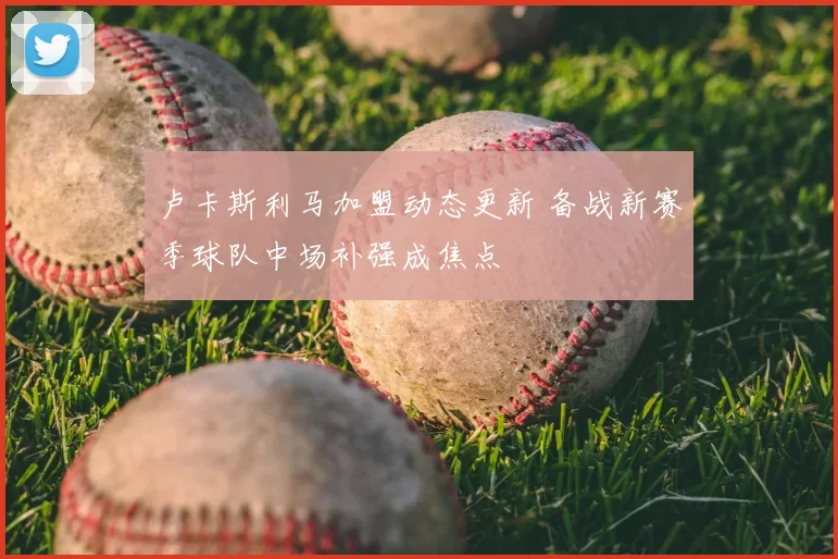 卢卡斯利马加盟动态更新 备战新赛季球队中场补强成焦点