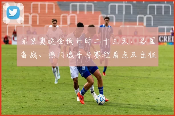 东京奥运会倒计时二十三天，各国备战、热门选手与赛程看点及出征名单