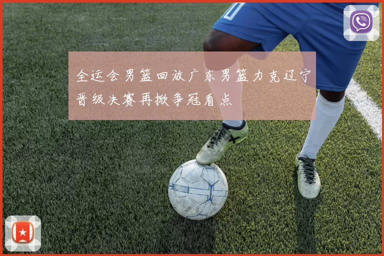 全运会男篮回放广东男篮力克辽宁晋级决赛再掀争冠看点