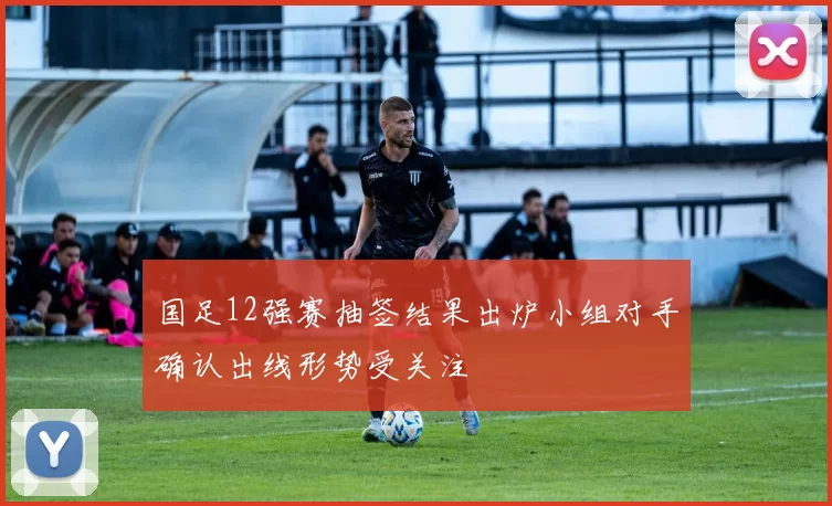 国足12强赛抽签结果出炉小组对手确认出线形势受关注