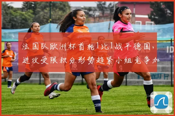 法国队欧洲杯首轮1比1战平德国,进攻受限积分形势趋紧小组竞争加剧