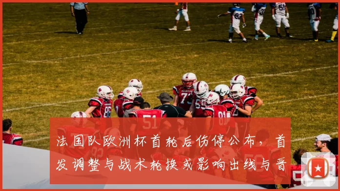 法国队欧洲杯首轮后伤停公布，首发调整与战术轮换或影响出线与晋级概率