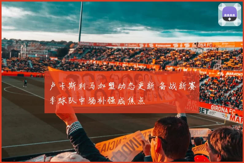 卢卡斯利马加盟动态更新 备战新赛季球队中场补强成焦点