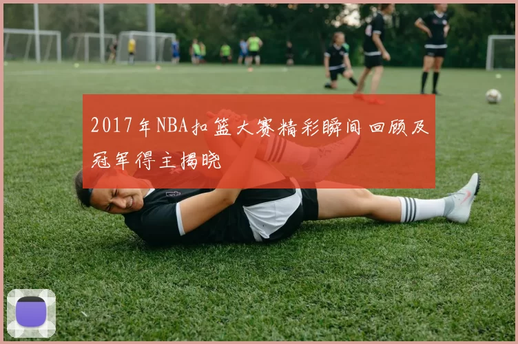2017年NBA扣篮大赛精彩瞬间回顾及冠军得主揭晓