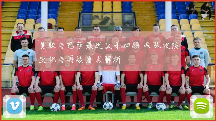 曼联与巴萨最近交手回顾 两队攻防变化与再战看点解析