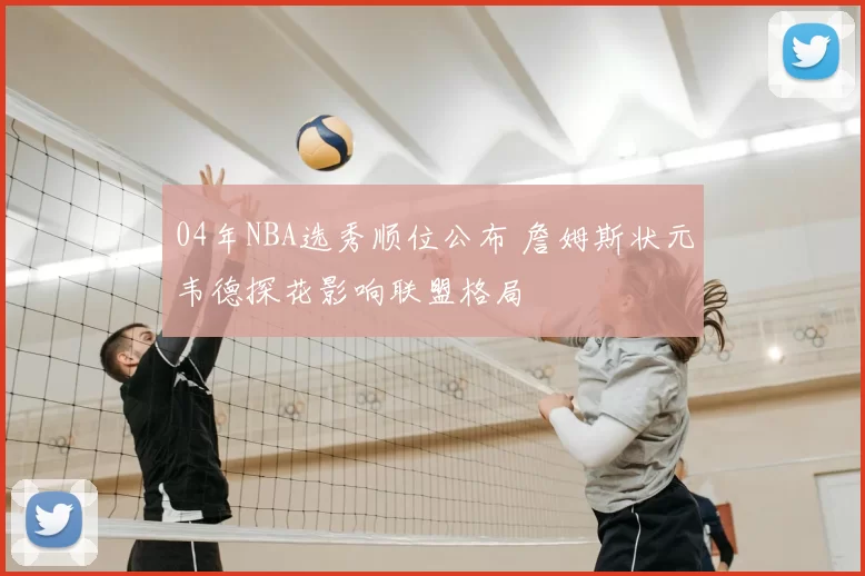 04年NBA选秀顺位公布 詹姆斯状元韦德探花影响联盟格局