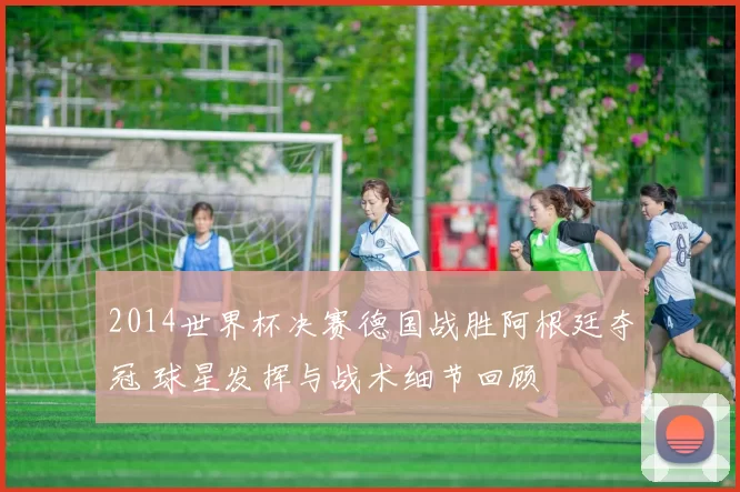 2014世界杯决赛德国战胜阿根廷夺冠 球星发挥与战术细节回顾