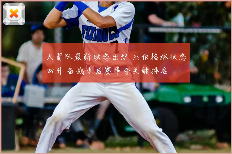 火箭队最新动态出炉 杰伦格林状态回升 备战季后赛争夺关键排名