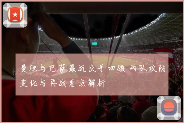 曼联与巴萨最近交手回顾 两队攻防变化与再战看点解析