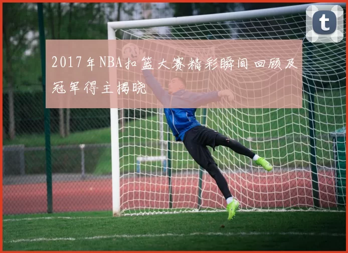 2017年NBA扣篮大赛精彩瞬间回顾及冠军得主揭晓