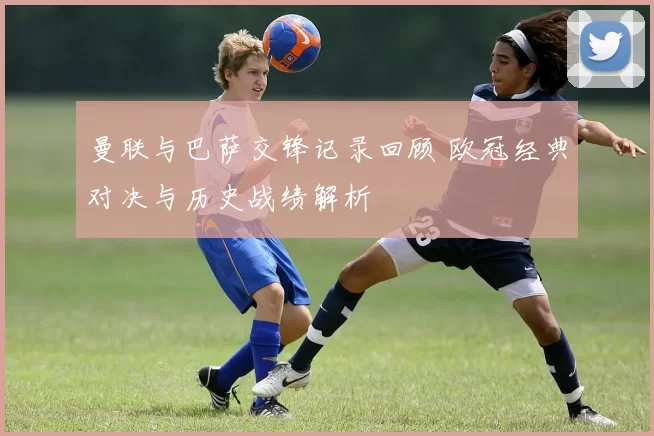 曼联与巴萨交锋记录回顾 欧冠经典对决与历史战绩解析
