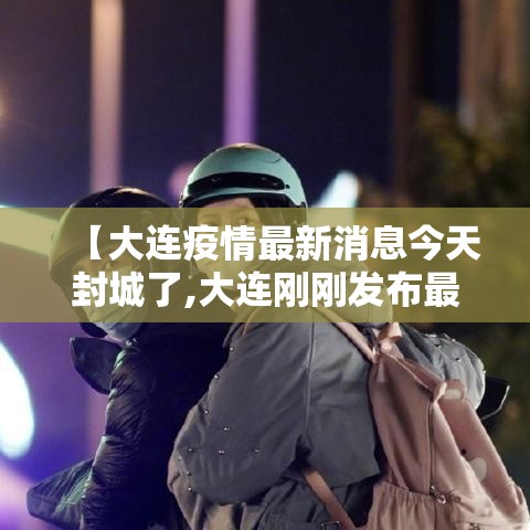【大连疫情最新消息今天封城了,大连刚刚发布最新消息】 【大连疫情最新消息今天封城了,大连刚刚发布最新消息】